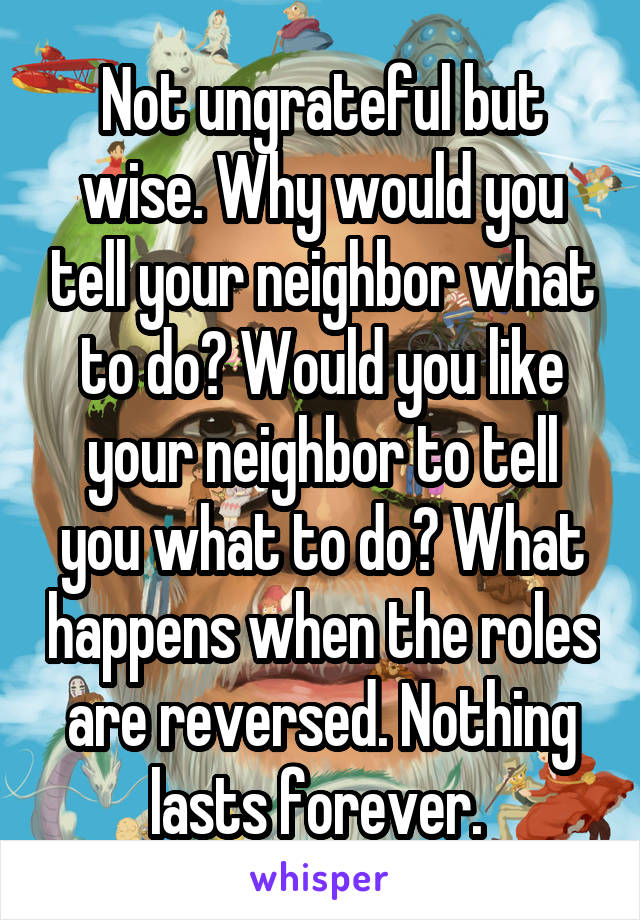 Not ungrateful but wise. Why would you tell your neighbor what to do? Would you like your neighbor to tell you what to do? What happens when the roles are reversed. Nothing lasts forever. 