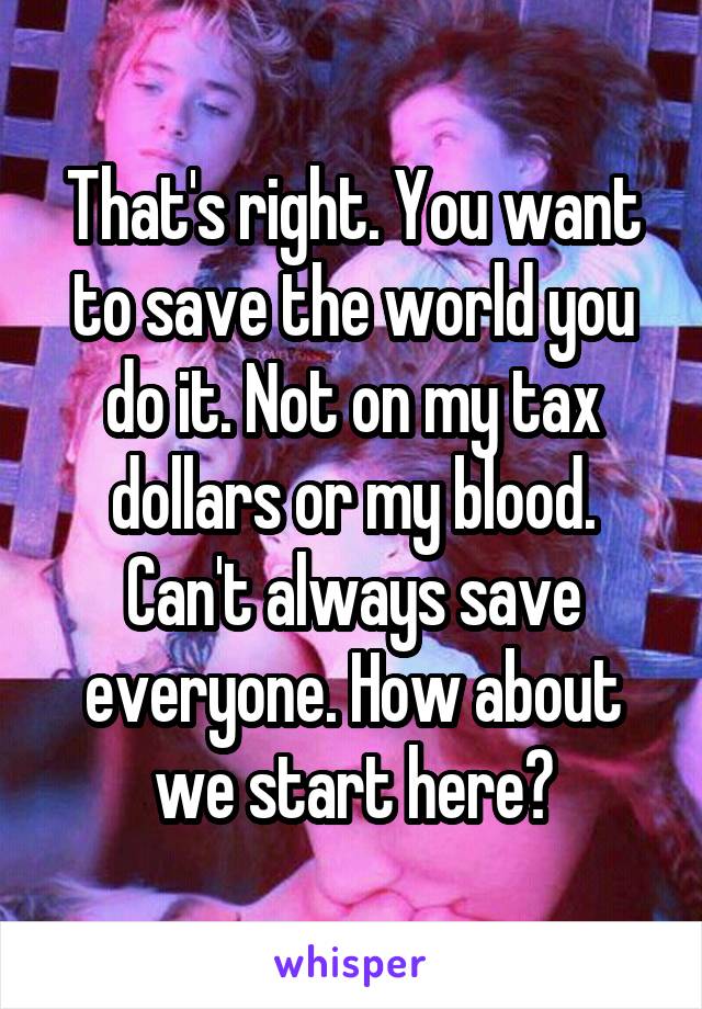 That's right. You want to save the world you do it. Not on my tax dollars or my blood. Can't always save everyone. How about we start here?