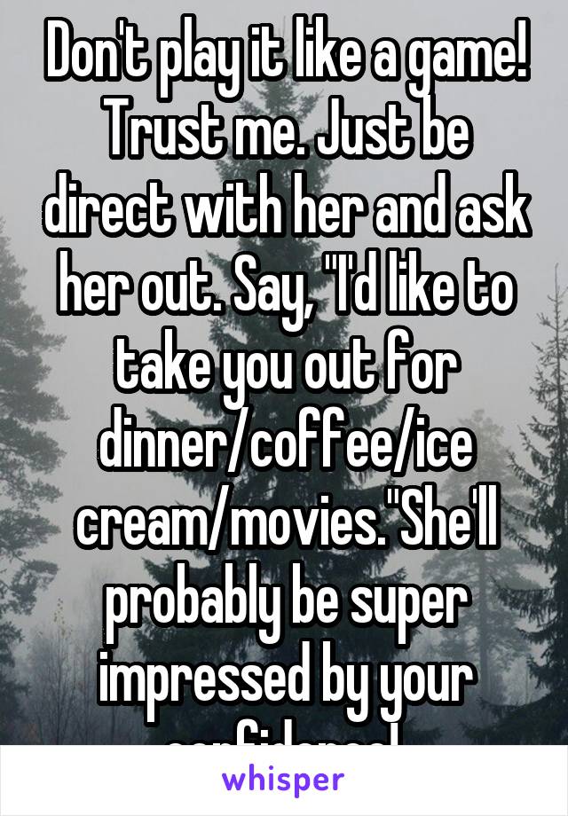 Don't play it like a game! Trust me. Just be direct with her and ask her out. Say, "I'd like to take you out for dinner/coffee/ice cream/movies."She'll probably be super impressed by your confidence! 