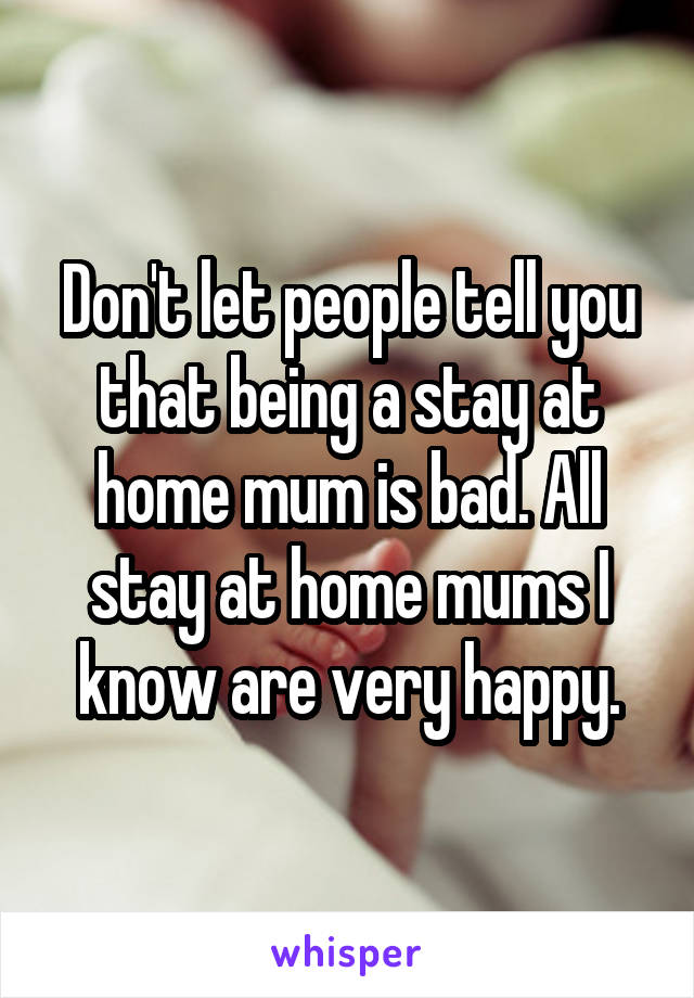 Don't let people tell you that being a stay at home mum is bad. All stay at home mums I know are very happy.