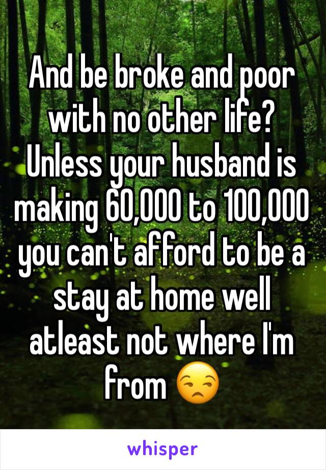 And be broke and poor with no other life? 
Unless your husband is making 60,000 to 100,000 you can't afford to be a stay at home well atleast not where I'm from 😒 