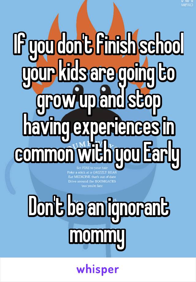 If you don't finish school your kids are going to grow up and stop having experiences in common with you Early 

Don't be an ignorant mommy 