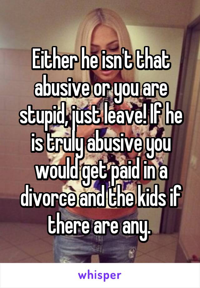 Either he isn't that abusive or you are stupid, just leave! If he is truly abusive you would get paid in a divorce and the kids if there are any. 