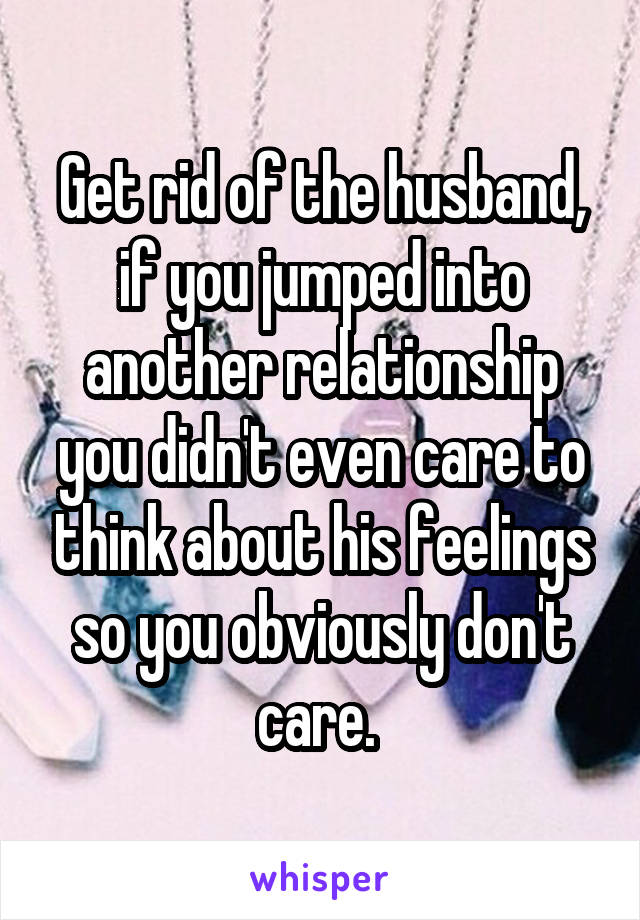 Get rid of the husband, if you jumped into another relationship you didn't even care to think about his feelings so you obviously don't care. 