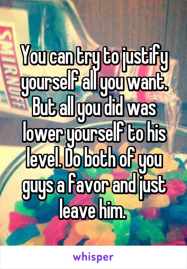 You can try to justify yourself all you want. But all you did was lower yourself to his level. Do both of you guys a favor and just leave him. 