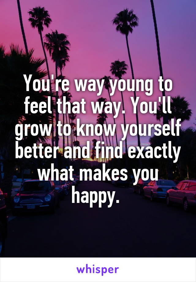 You're way young to feel that way. You'll grow to know yourself better and find exactly what makes you happy. 