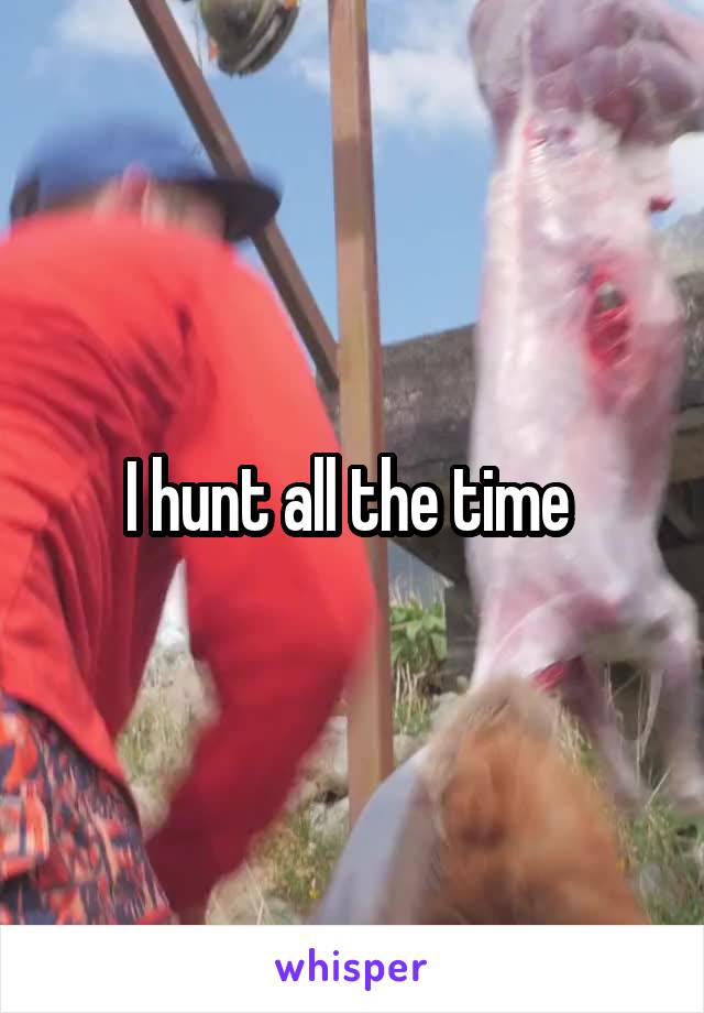 I hunt all the time 