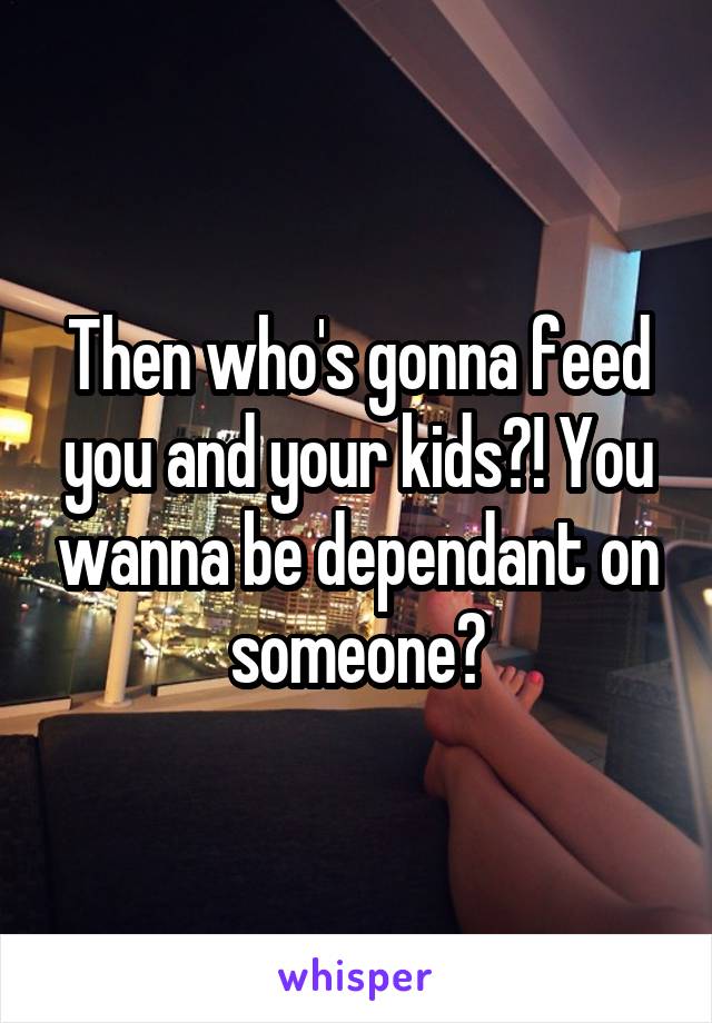 Then who's gonna feed you and your kids?! You wanna be dependant on someone?