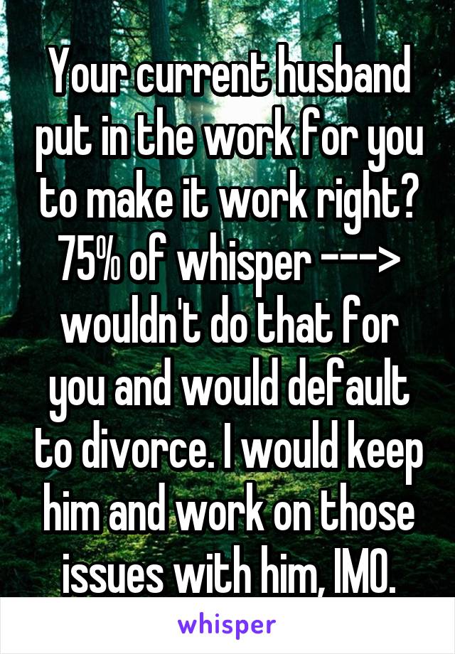 Your current husband put in the work for you to make it work right? 75% of whisper ---> wouldn't do that for you and would default to divorce. I would keep him and work on those issues with him, IMO.