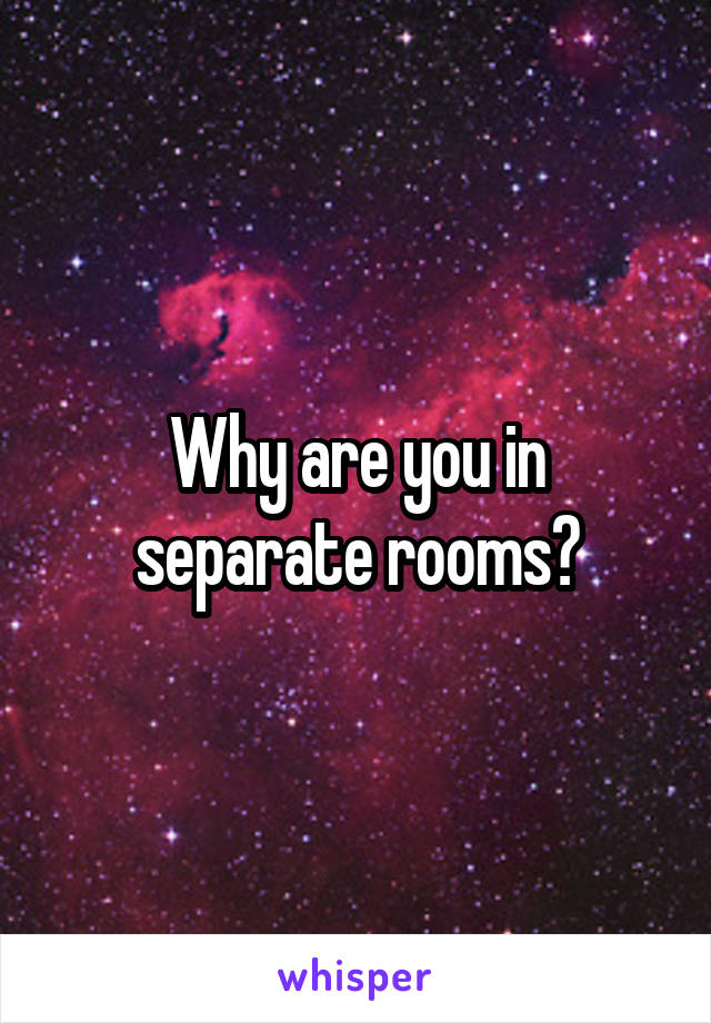 Why are you in separate rooms?