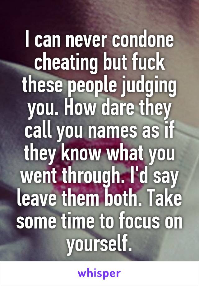 I can never condone cheating but fuck these people judging you. How dare they call you names as if they know what you went through. I'd say leave them both. Take some time to focus on yourself.