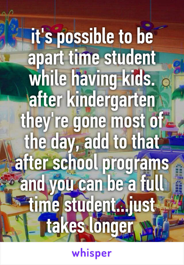 it's possible to be apart time student while having kids. after kindergarten they're gone most of the day, add to that after school programs and you can be a full time student...just takes longer 