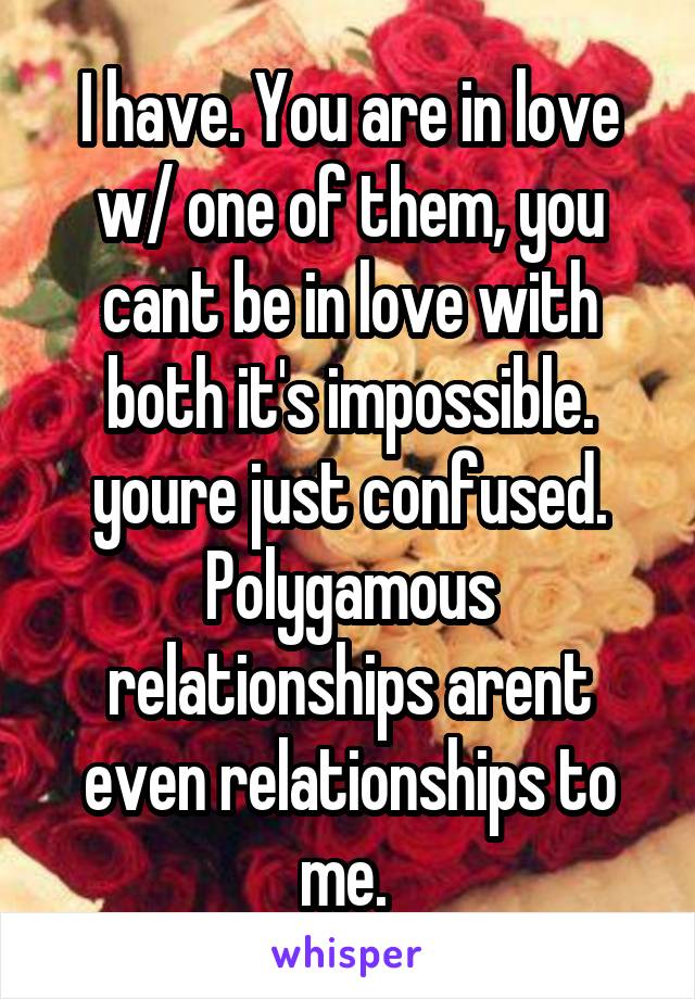 I have. You are in love w/ one of them, you cant be in love with both it's impossible. youre just confused. Polygamous relationships arent even relationships to me. 