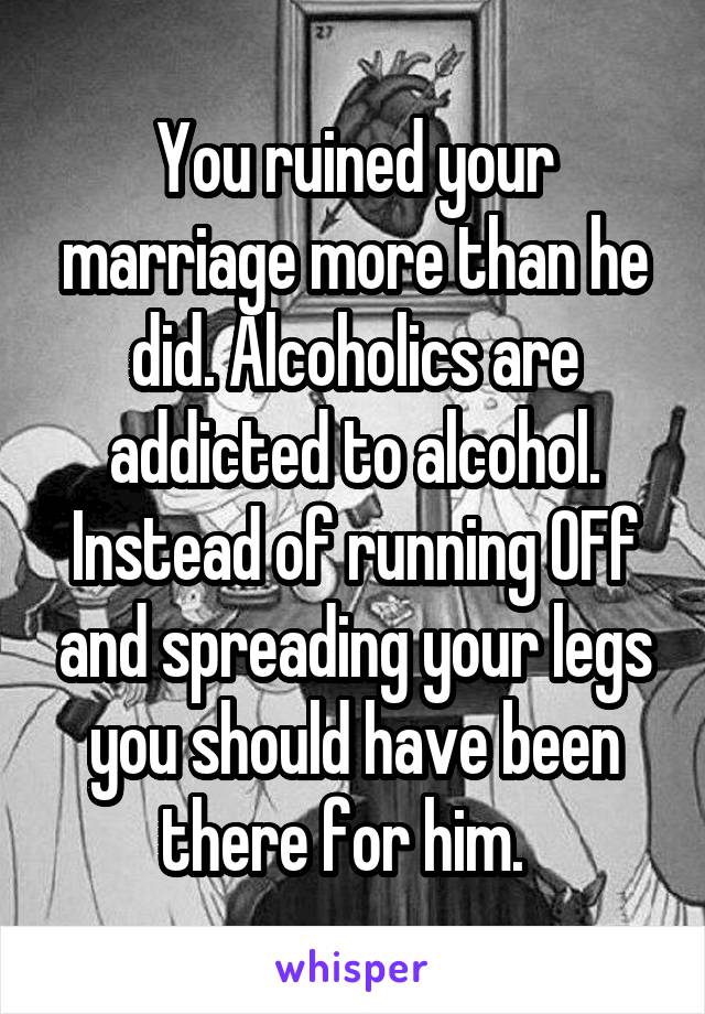 You ruined your marriage more than he did. Alcoholics are addicted to alcohol. Instead of running OFf and spreading your legs you should have been there for him.  