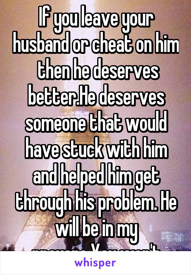 If you leave your husband or cheat on him  then he deserves better.He deserves someone that would have stuck with him and helped him get through his problem. He will be in my prayers.You won't