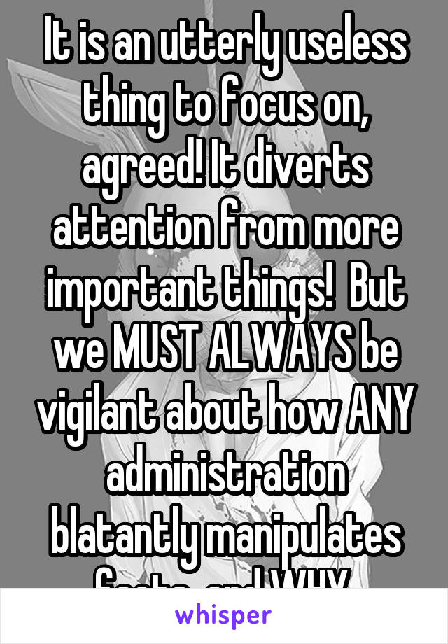 It is an utterly useless thing to focus on, agreed! It diverts attention from more important things!  But we MUST ALWAYS be vigilant about how ANY administration blatantly manipulates facts, and WHY.