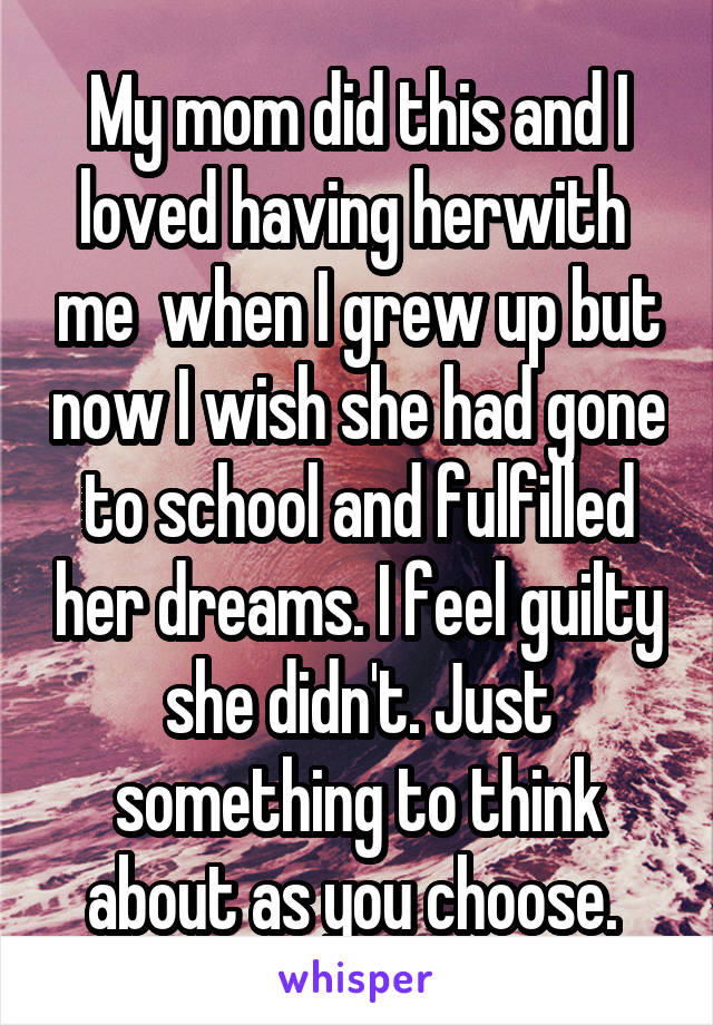 My mom did this and I loved having herwith  me  when I grew up but now I wish she had gone to school and fulfilled her dreams. I feel guilty she didn't. Just something to think about as you choose. 