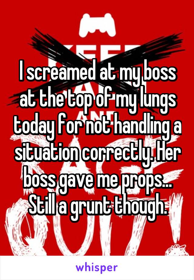 I screamed at my boss at the top of my lungs today for not handling a situation correctly. Her boss gave me props... Still a grunt though.