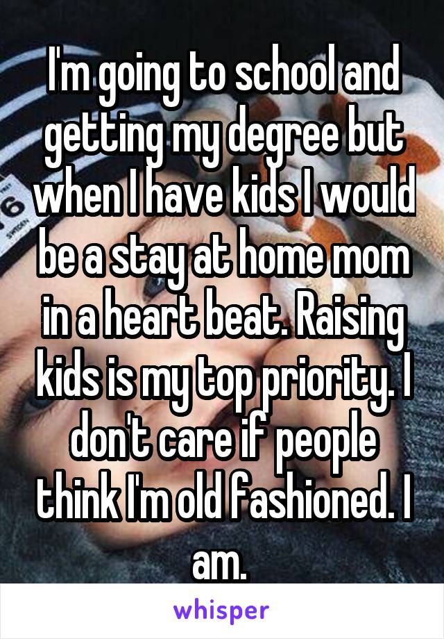 I'm going to school and getting my degree but when I have kids I would be a stay at home mom in a heart beat. Raising kids is my top priority. I don't care if people think I'm old fashioned. I am. 