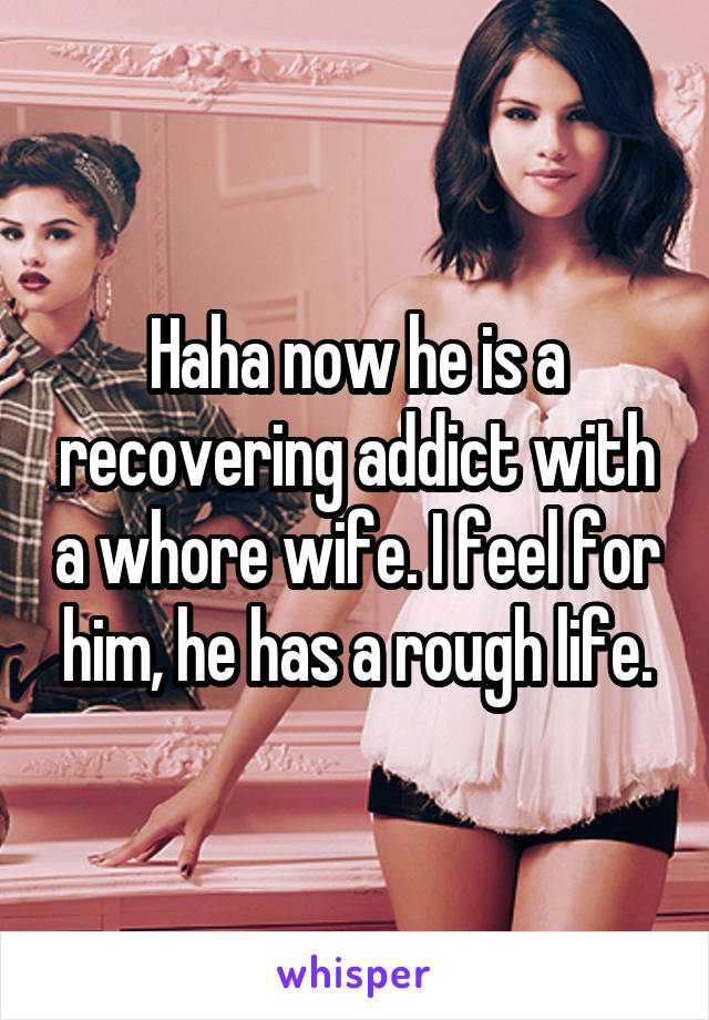 Haha now he is a recovering addict with a whore wife. I feel for him, he has a rough life.