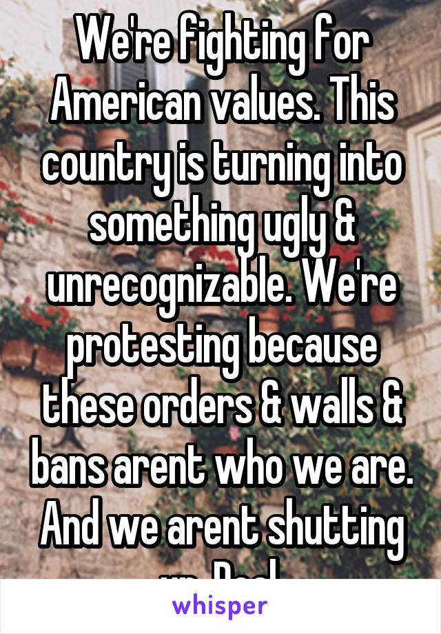 We're fighting for American values. This country is turning into something ugly & unrecognizable. We're protesting because these orders & walls & bans arent who we are. And we arent shutting up. Deal.