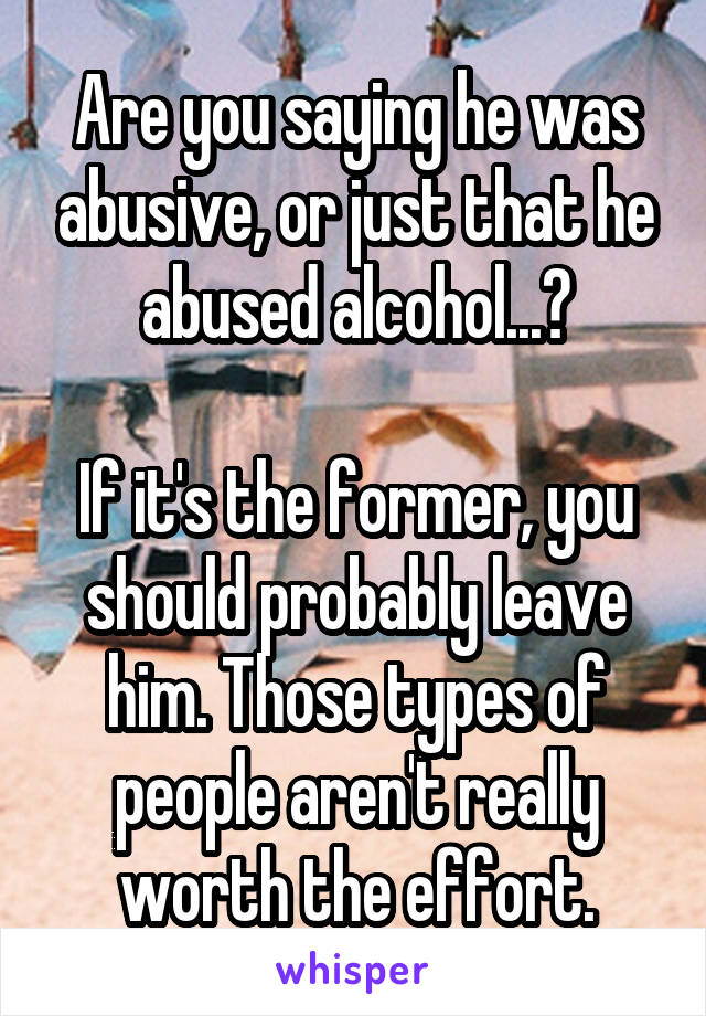 Are you saying he was abusive, or just that he abused alcohol...?

If it's the former, you should probably leave him. Those types of people aren't really worth the effort.