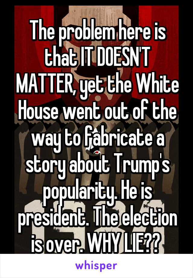 The problem here is that IT DOESN'T MATTER, yet the White House went out of the way to fabricate a story about Trump's popularity. He is president. The election is over. WHY LIE?? 