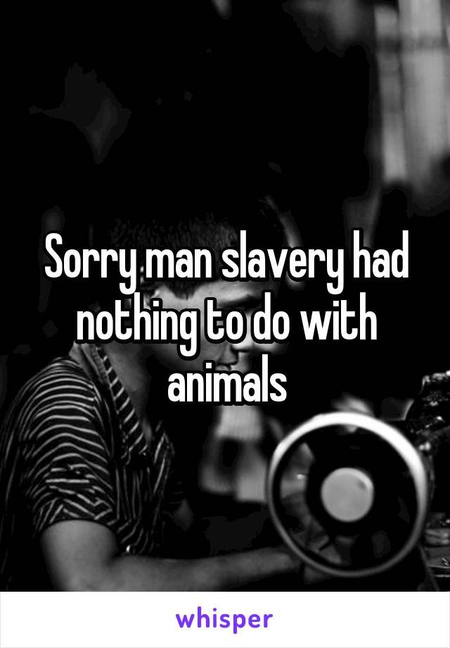 Sorry man slavery had nothing to do with animals