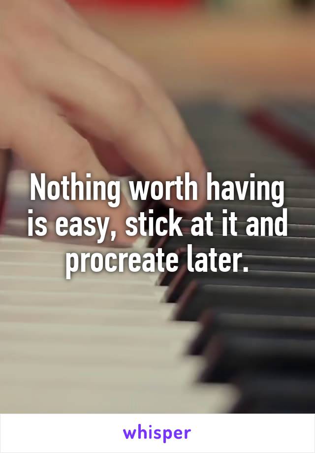 Nothing worth having is easy, stick at it and procreate later.