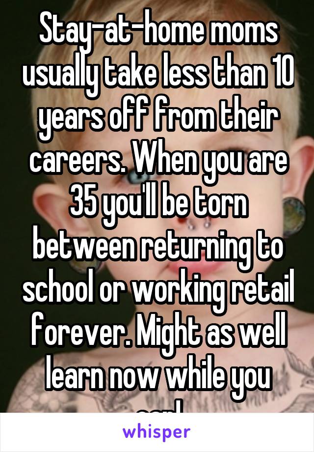 Stay-at-home moms usually take less than 10 years off from their careers. When you are 35 you'll be torn between returning to school or working retail forever. Might as well learn now while you can!