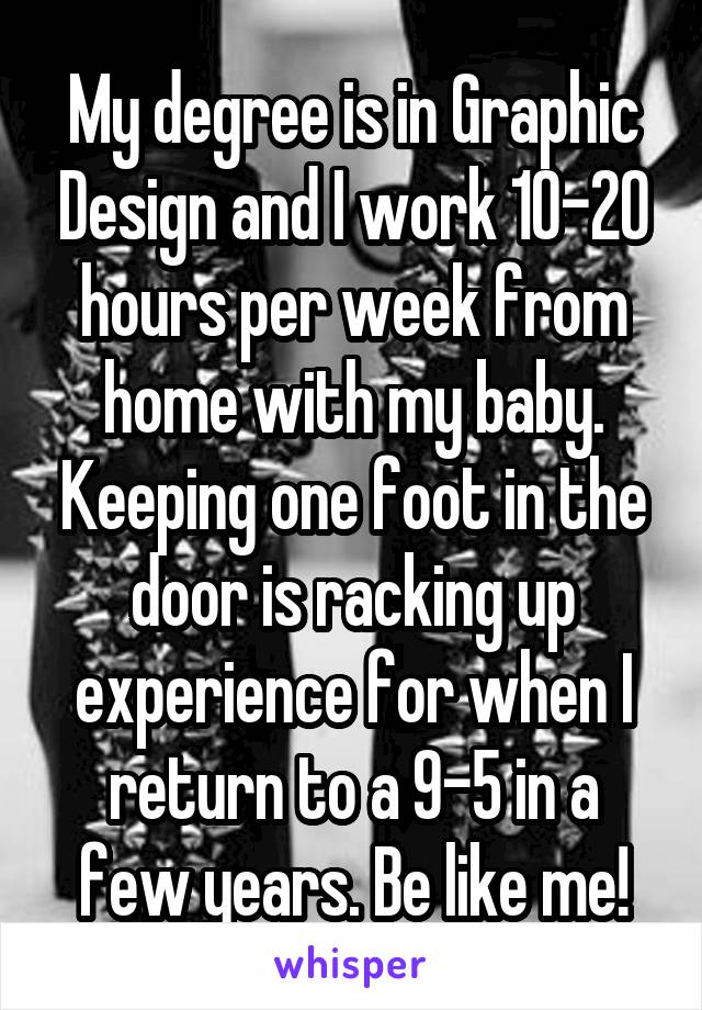 My degree is in Graphic Design and I work 10-20 hours per week from home with my baby. Keeping one foot in the door is racking up experience for when I return to a 9-5 in a few years. Be like me!