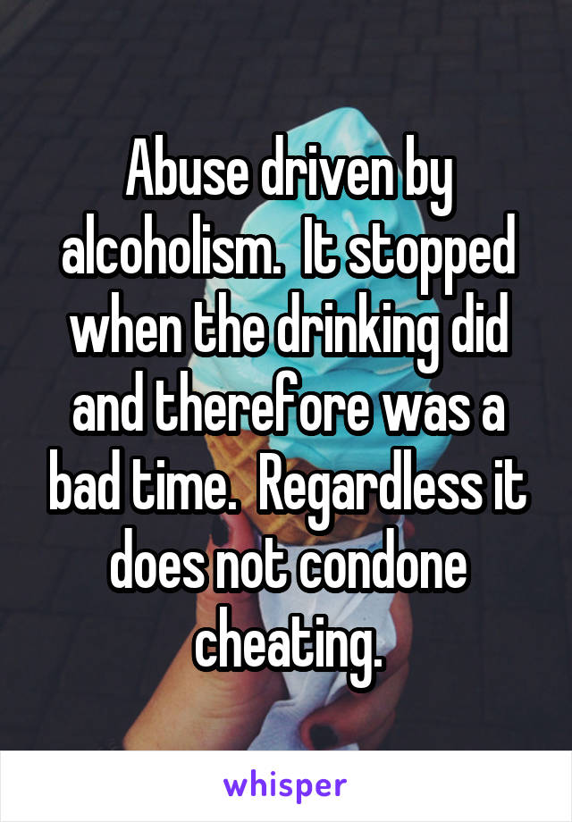 Abuse driven by alcoholism.  It stopped when the drinking did and therefore was a bad time.  Regardless it does not condone cheating.