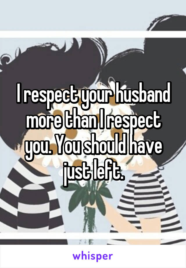 I respect your husband more than I respect you. You should have just left.