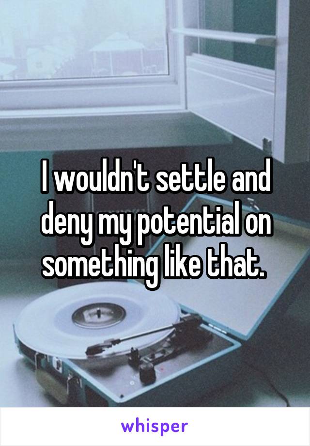 I wouldn't settle and deny my potential on something like that. 