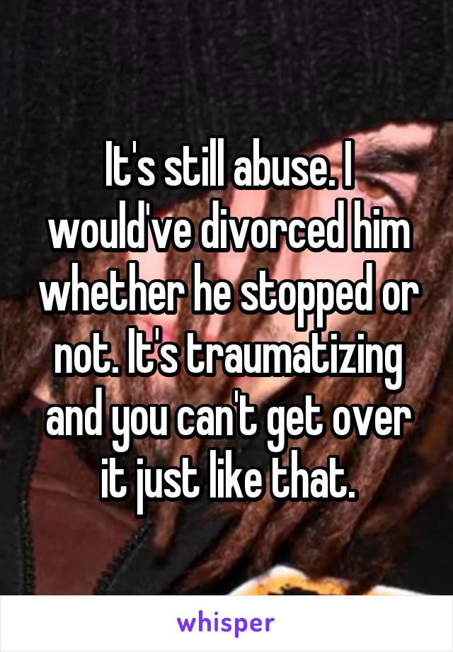 It's still abuse. I would've divorced him whether he stopped or not. It's traumatizing and you can't get over it just like that.