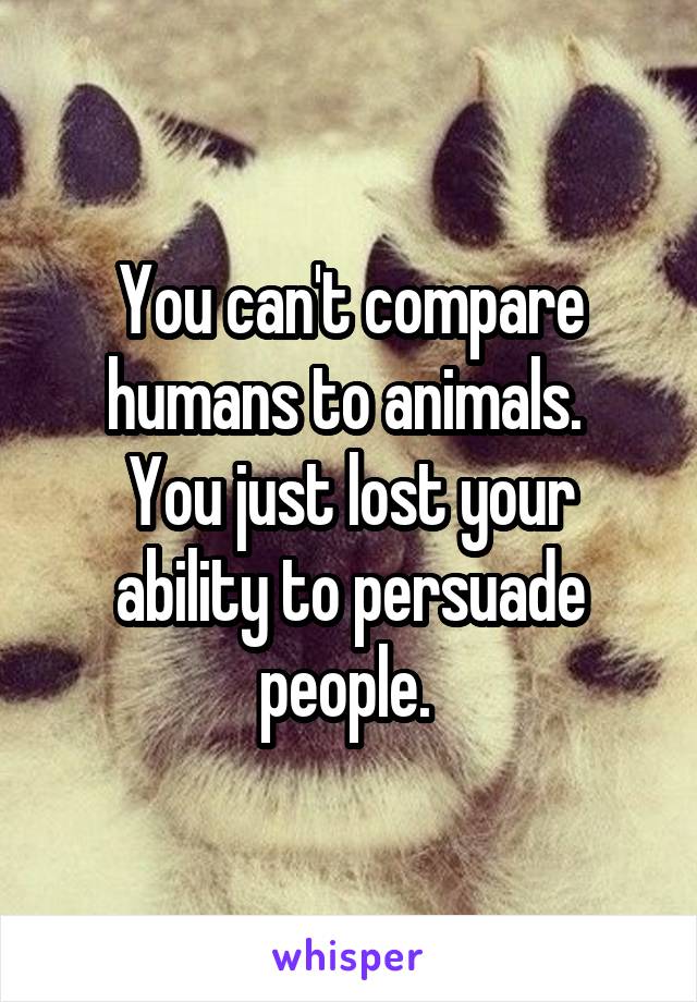 You can't compare humans to animals. 
You just lost your ability to persuade people. 