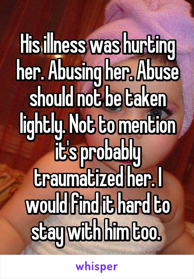 His illness was hurting her. Abusing her. Abuse should not be taken lightly. Not to mention it's probably traumatized her. I would find it hard to stay with him too. 