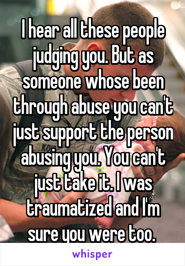 I hear all these people judging you. But as someone whose been through abuse you can't just support the person abusing you. You can't just take it. I was traumatized and I'm sure you were too. 