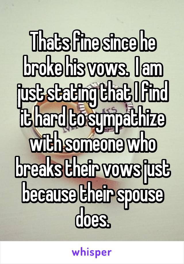 Thats fine since he broke his vows.  I am just stating that I find it hard to sympathize with someone who breaks their vows just because their spouse does.