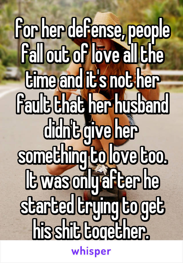 for her defense, people fall out of love all the time and it's not her fault that her husband didn't give her  something to love too. It was only after he started trying to get his shit together. 