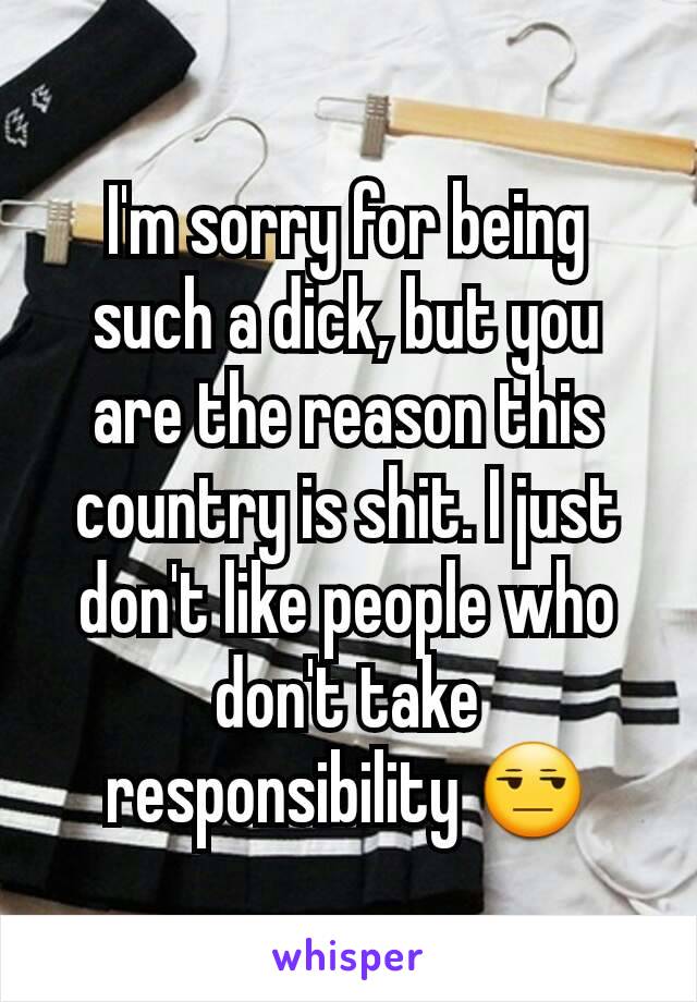 I'm sorry for being such a dick, but you are the reason this country is shit. I just don't like people who don't take responsibility 😒