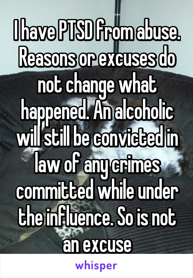 I have PTSD from abuse. Reasons or excuses do not change what happened. An alcoholic will still be convicted in law of any crimes committed while under the influence. So is not an excuse