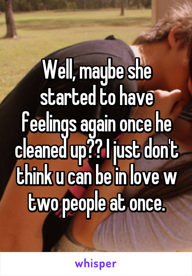 Well, maybe she started to have feelings again once he cleaned up?? I just don't think u can be in love w two people at once.