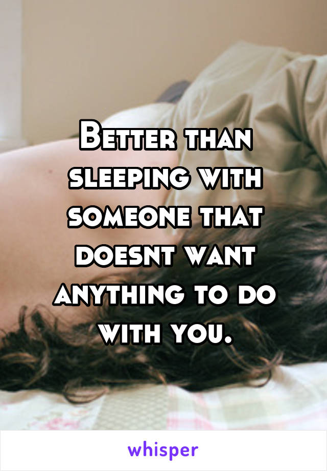 Better than sleeping with someone that doesnt want anything to do with you.