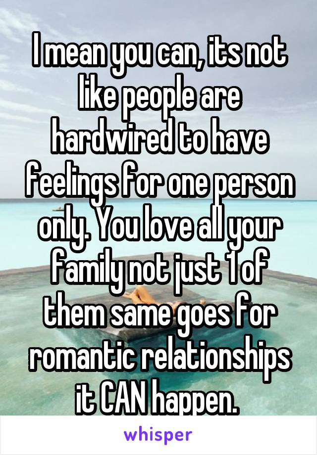 I mean you can, its not like people are hardwired to have feelings for one person only. You love all your family not just 1 of them same goes for romantic relationships it CAN happen. 