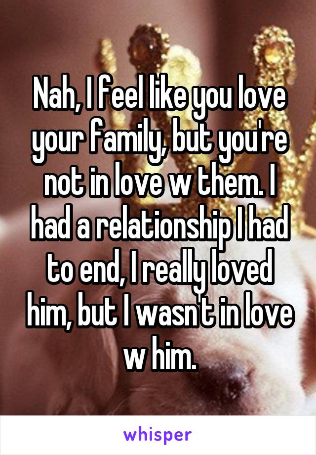 Nah, I feel like you love your family, but you're not in love w them. I had a relationship I had to end, I really loved him, but I wasn't in love w him.