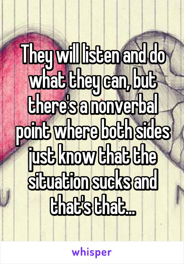 They will listen and do what they can, but there's a nonverbal point where both sides just know that the situation sucks and that's that...