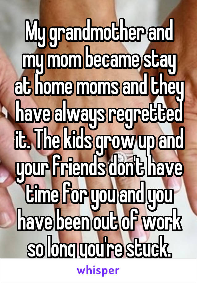 My grandmother and my mom became stay at home moms and they have always regretted it. The kids grow up and your friends don't have time for you and you have been out of work so long you're stuck.