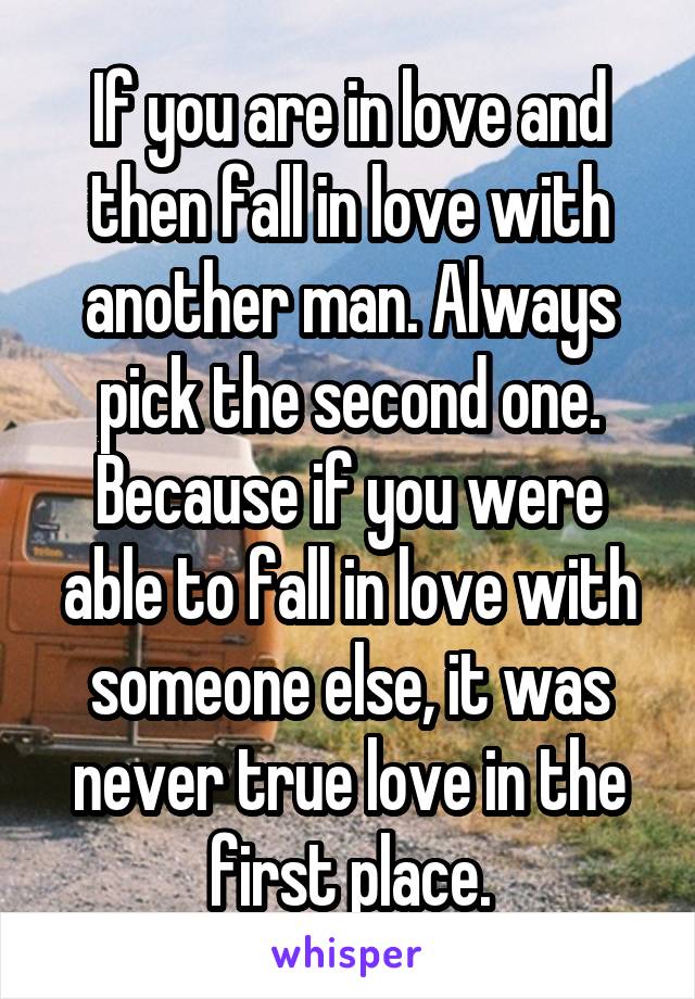 If you are in love and then fall in love with another man. Always pick the second one. Because if you were able to fall in love with someone else, it was never true love in the first place.