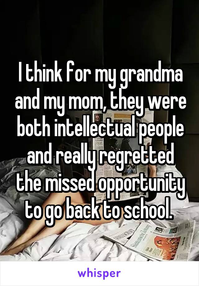 I think for my grandma and my mom, they were both intellectual people and really regretted the missed opportunity to go back to school. 